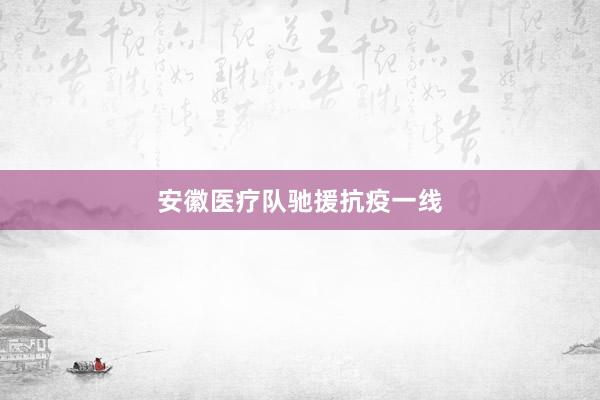 安徽医疗队驰援抗疫一线